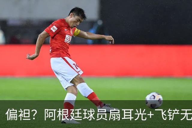 偏袒？阿根廷球员扇耳光+飞铲无牌 罗梅罗疑似连场逃黄