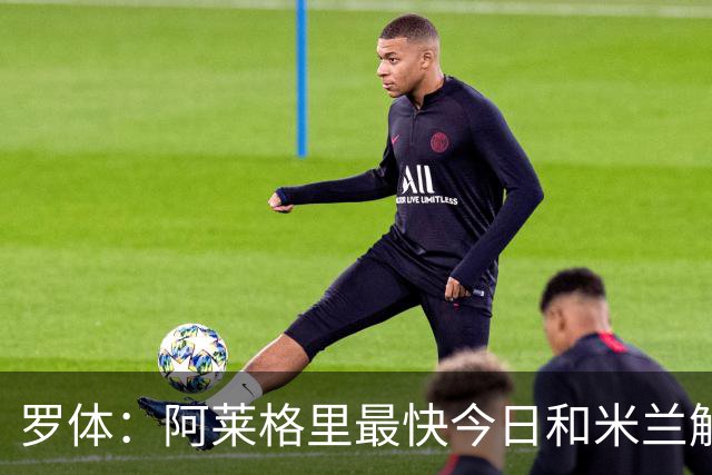 罗体：阿莱格里最快今日和米兰解约，随后与那不勒斯签约3年