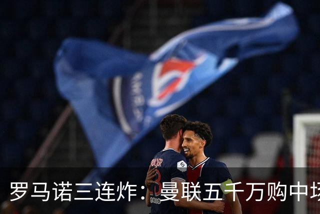 罗马诺三连炸：曼联五千万购中场，皇马续约断红魔念想，巴萨再报猛价