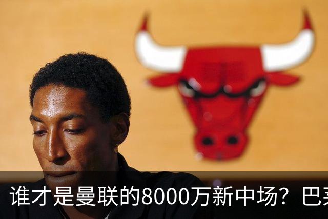 谁才是曼联的8000万新中场？巴莱巴仍在苦等，红魔并不视其为首选