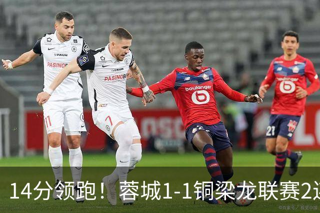 14分领跑！蓉城1-1铜梁龙联赛2连平 费利佩破门+中框迪马塔救主